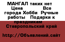 МАНГАЛ таких нет › Цена ­ 40 000 - Все города Хобби. Ручные работы » Подарки к праздникам   . Ставропольский край